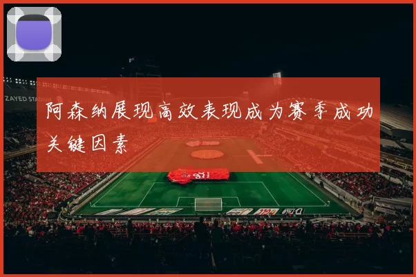 阿森纳展现高效表现成为赛季成功关键因素