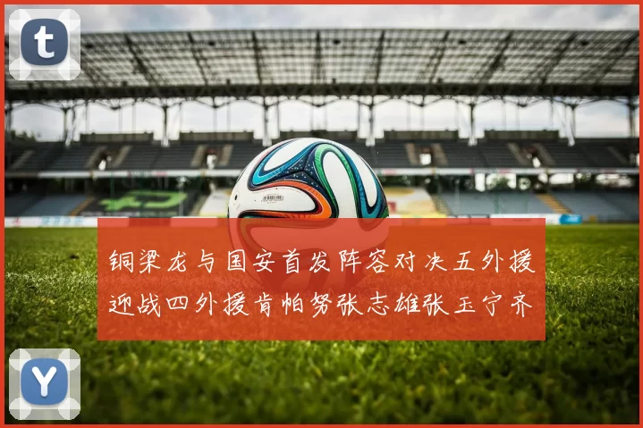 铜梁龙与国安首发阵容对决五外援迎战四外援肯帕努张志雄张玉宁齐上阵