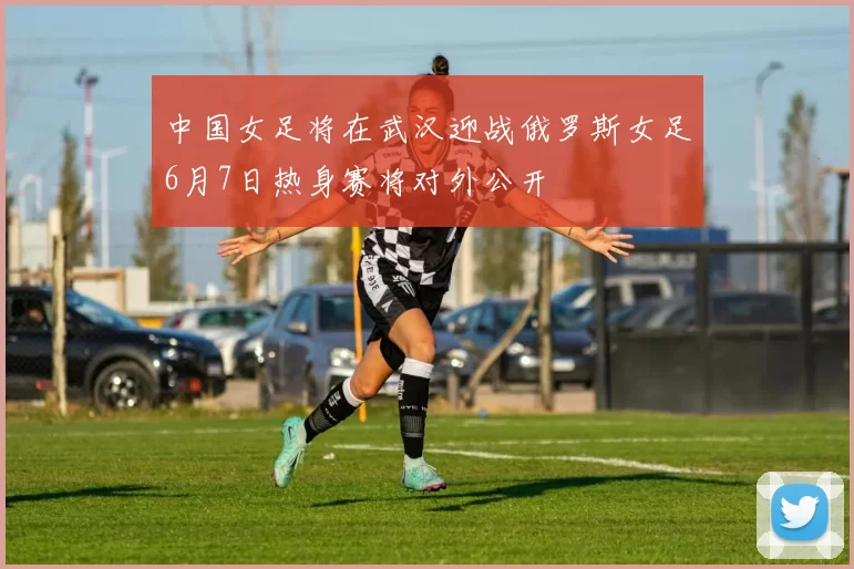 中国女足将在武汉迎战俄罗斯女足6月7日热身赛将对外公开