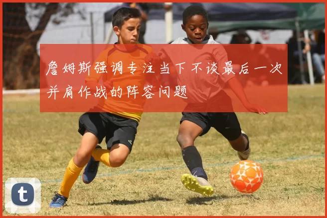 詹姆斯强调专注当下不谈最后一次并肩作战的阵容问题
