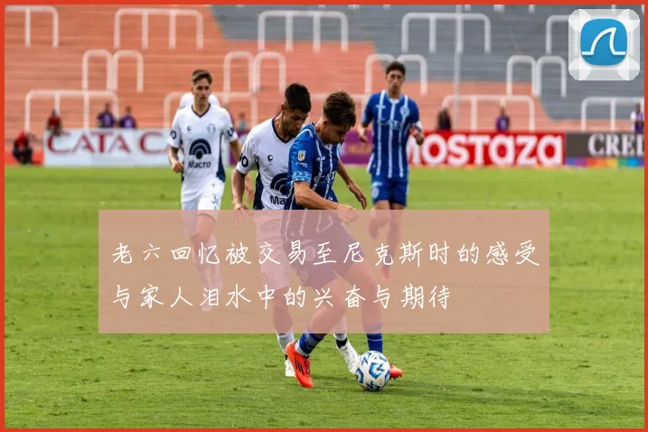 老六回忆被交易至尼克斯时的感受与家人泪水中的兴奋与期待