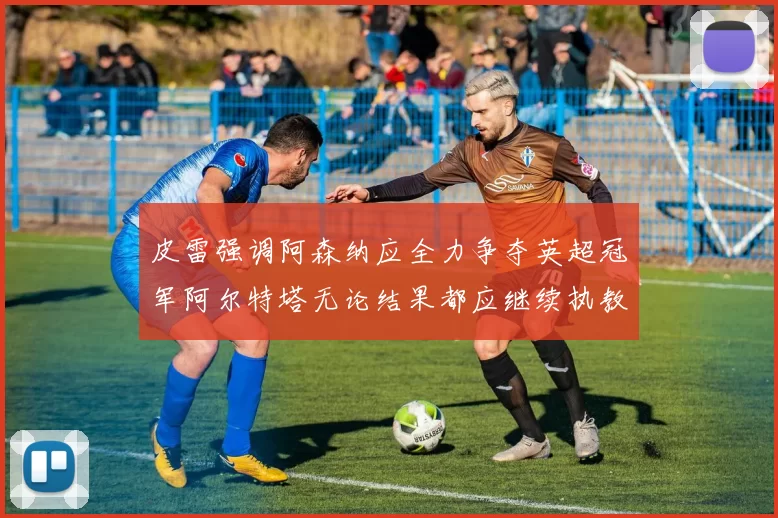 皮雷强调阿森纳应全力争夺英超冠军阿尔特塔无论结果都应继续执教