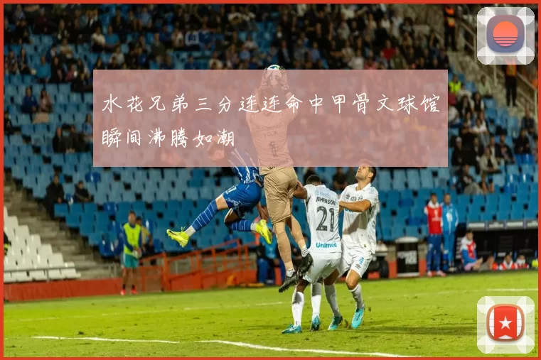 水花兄弟三分连连命中甲骨文球馆瞬间沸腾如潮
