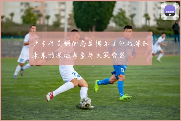 卢卡对艾顿的态度揭示了他对球队未来的深远考量与决策智慧
