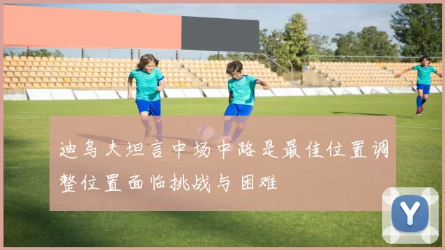 迪乌夫坦言中场中路是最佳位置调整位置面临挑战与困难