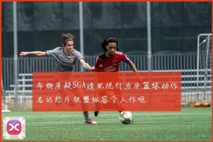 布朗质疑SGA造犯规行为非篮球动作名记怒斥联盟纵容令人作呕