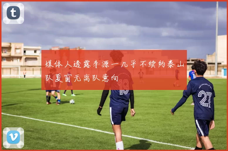 媒体人透露李源一几乎不续约泰山队夏窗无离队意向
