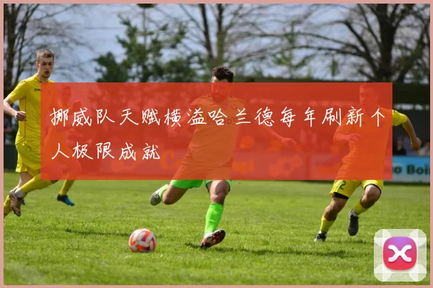 挪威队天赋横溢哈兰德每年刷新个人极限成就