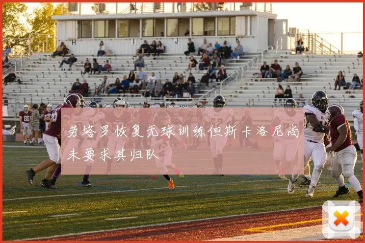 劳塔罗恢复无球训练但斯卡洛尼尚未要求其归队