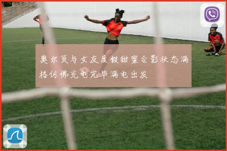奥尔莫与女友度假甜蜜合影状态满格仿佛充电完毕满电出发