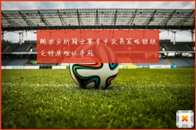 鲍尔分析骑士赛季中交易策略称缺乏特质难以夺冠