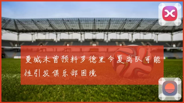 曼城未曾预料罗德里今夏离队可能性引发俱乐部困境