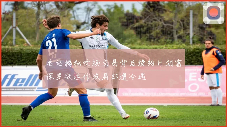 名记揭秘吹杨交易背后续约计划富保罗欲运作浓眉却遭冷遇