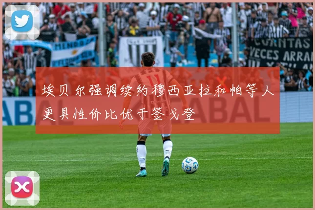 埃贝尔强调续约穆西亚拉和帕等人更具性价比优于签戈登