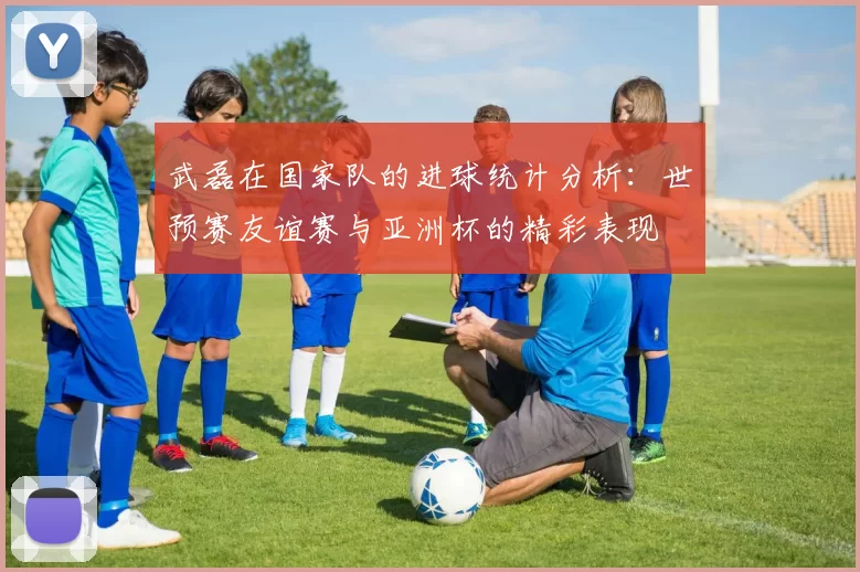 武磊在国家队的进球统计分析：世预赛友谊赛与亚洲杯的精彩表现