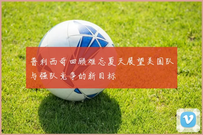 普利西奇回顾难忘夏天展望美国队与强队竞争的新目标