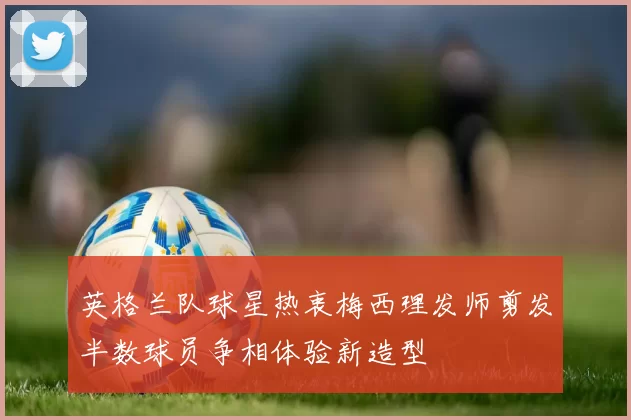 英格兰队球星热衷梅西理发师剪发半数球员争相体验新造型