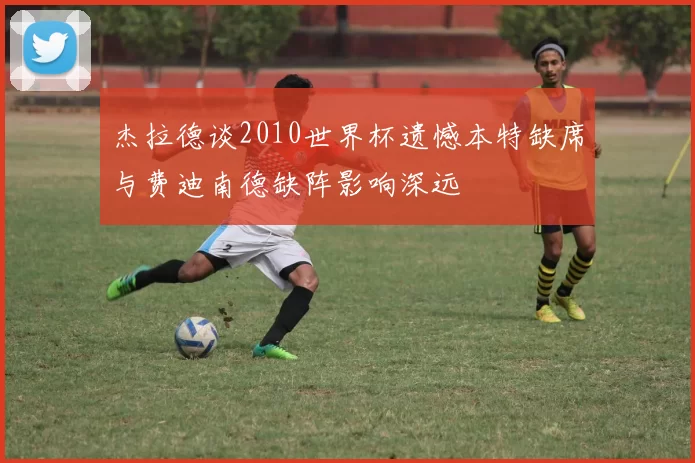 杰拉德谈2010世界杯遗憾本特缺席与费迪南德缺阵影响深远