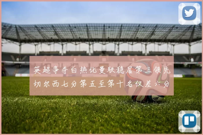 英超争夺白热化曼联稳居第三领先切尔西七分第五至第十名仅差六分