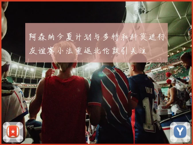 阿森纳今夏计划与多特和科莫进行友谊赛小法重返北伦敦引关注