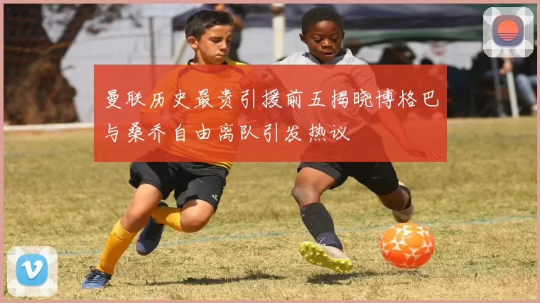 曼联历史最贵引援前五揭晓博格巴与桑乔自由离队引发热议